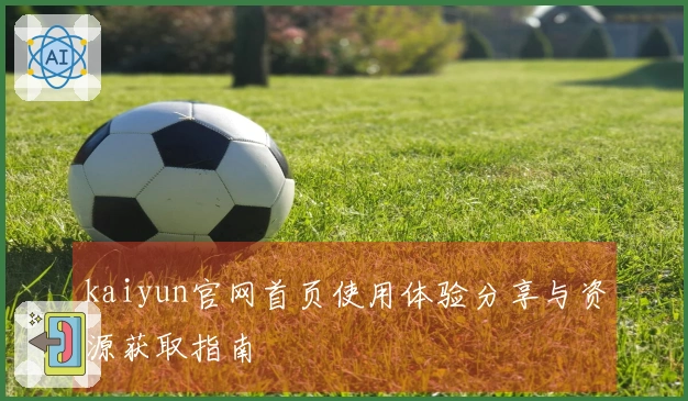 kaiyun官网首页使用体验分享与资源获取指南