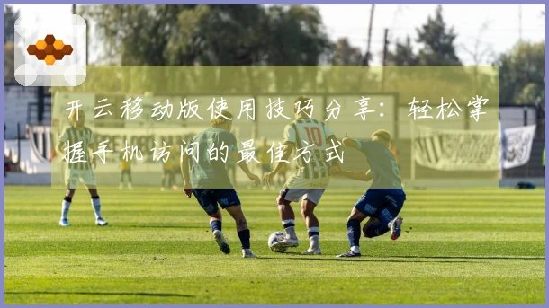 开云移动版使用技巧分享：轻松掌握手机访问的最佳方式