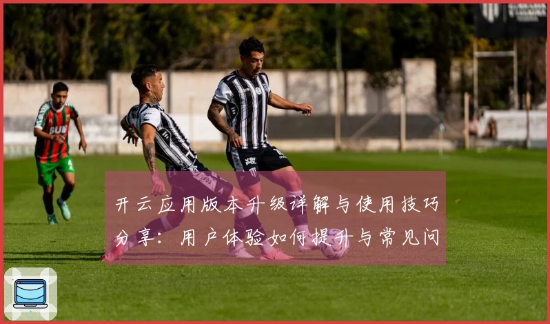 开云应用版本升级详解与使用技巧分享：用户体验如何提升与常见问题解答