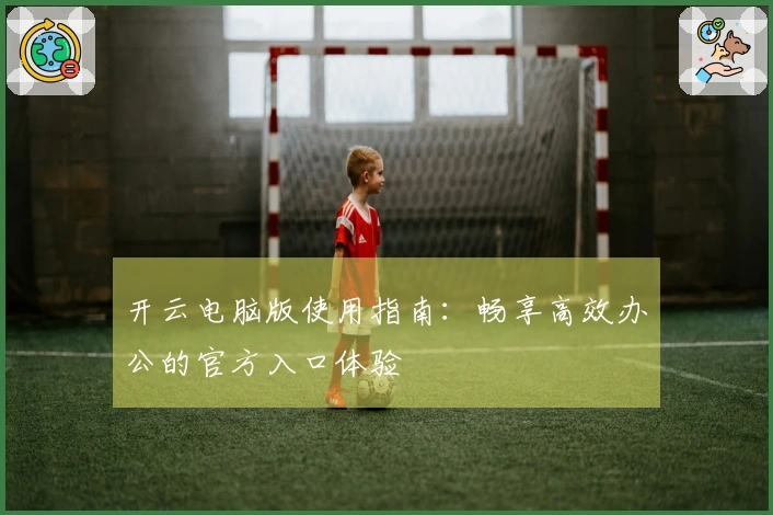 开云电脑版使用指南：畅享高效办公的官方入口体验