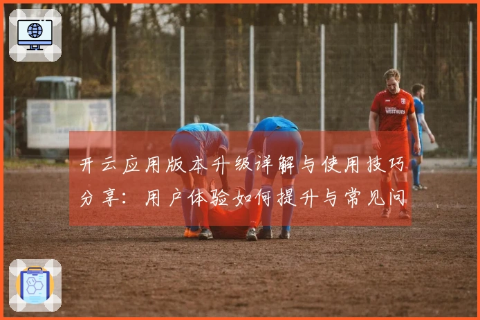 开云应用版本升级详解与使用技巧分享：用户体验如何提升与常见问题解答